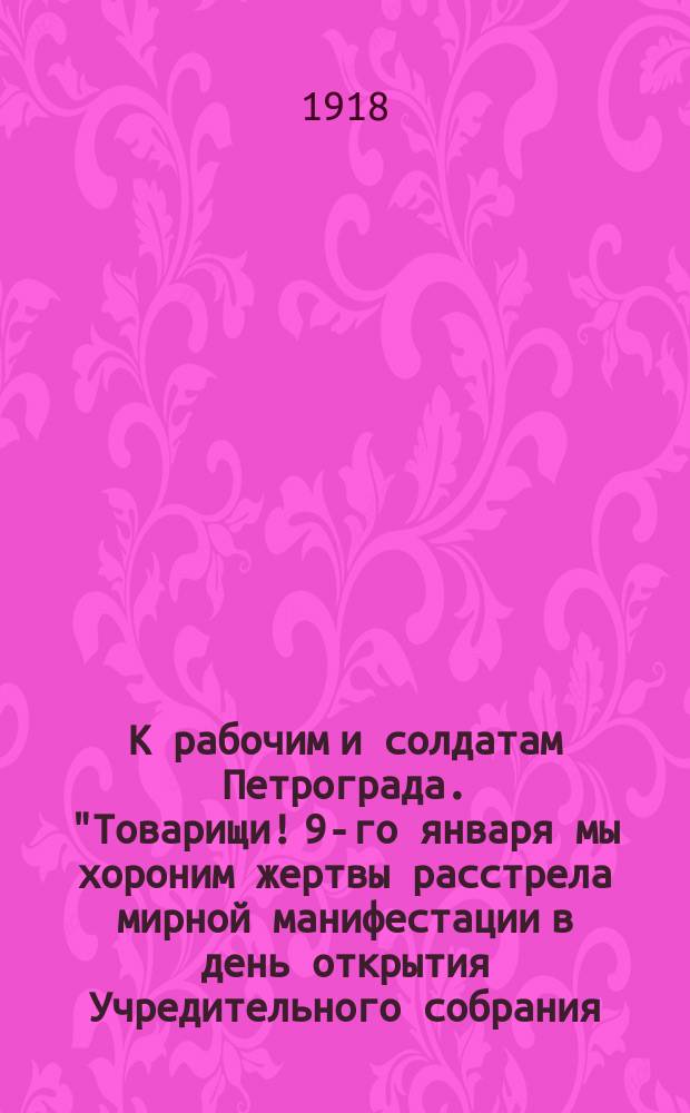 К рабочим и солдатам Петрограда. "Товарищи! 9-го января мы хороним жертвы расстрела мирной манифестации в день открытия Учредительного собрания..." : листовка