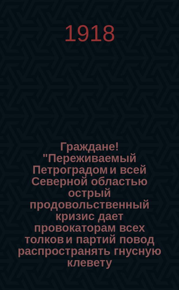 Граждане! "Переживаемый Петроградом и всей Северной областью острый продовольственный кризис дает провокаторам всех толков и партий повод распространять гнусную клевету ...", 18 мая 1918 г. : листовка