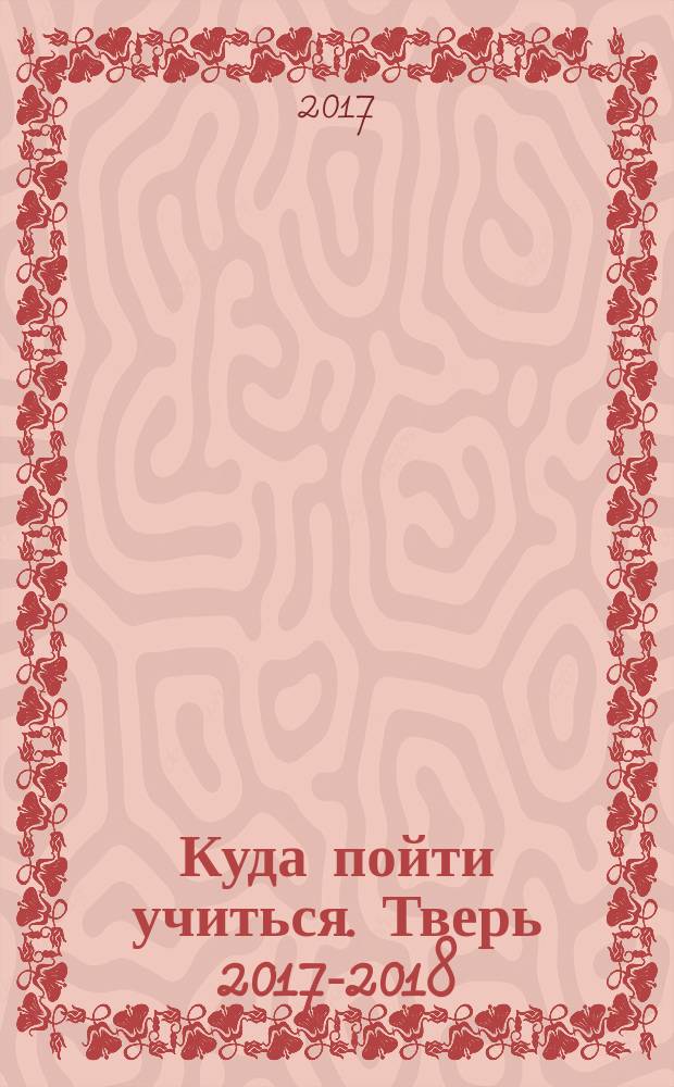 Куда пойти учиться. Тверь 2017-2018 : справочник абитуриента : все учебные заведения : 12+