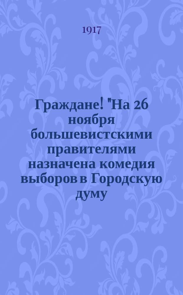 Граждане! "На 26 ноября большевистскими правителями назначена комедия выборов в Городскую думу..." : листовка