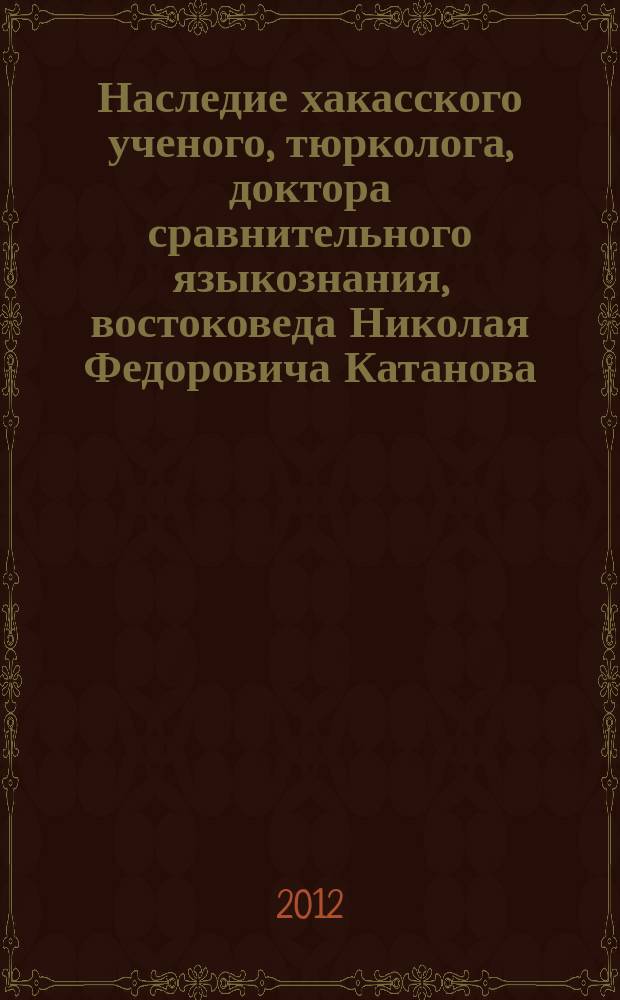 Наследие хакасского ученого, тюрколога, доктора сравнительного языкознания, востоковеда Николая Федоровича Катанова : материалы международной научной конференции, посвященной 150-летию со дня рождения ученого, 16-19 мая 2012 г., г. Абакан. Т. 2