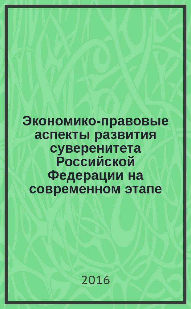 Экономико-правовые аспекты развития суверенитета Российской Федерации на современном этапе = Economic and legal aspects of sovereignty development in the Russian Federation in the present stage : материалы Международной научно-практической конференции, 09-10 июня 2016