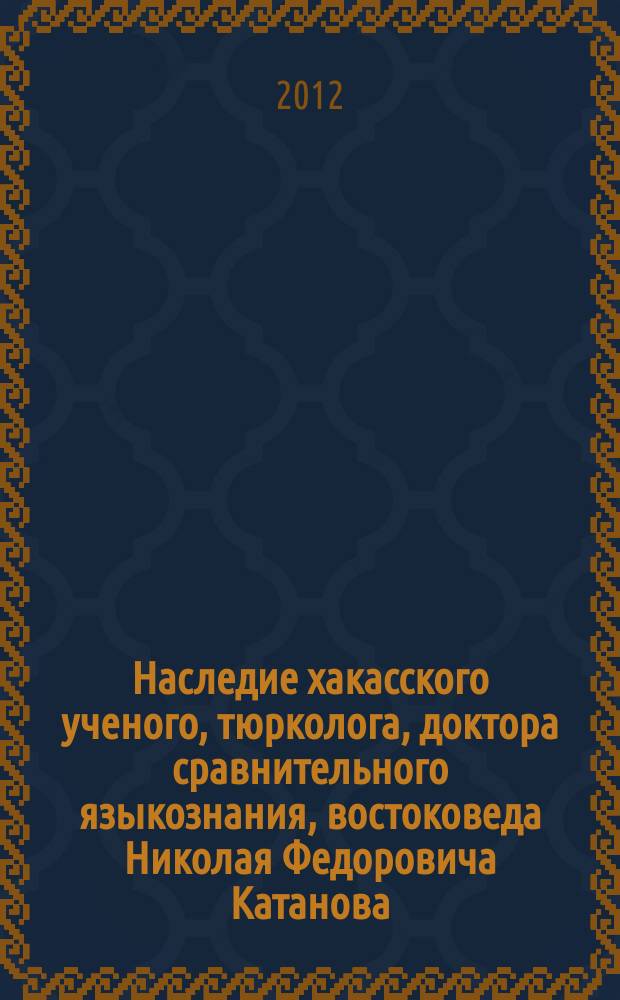 Наследие хакасского ученого, тюрколога, доктора сравнительного языкознания, востоковеда Николая Федоровича Катанова : материалы международной научной конференции, посвященной 150-летию со дня рождения ученого, 16-19 мая 2012 г. Т. 1