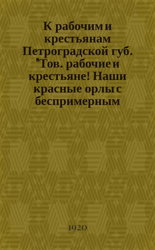 К рабочим и крестьянам Петроградской губ. "Тов. рабочие и крестьяне! Наши красные орлы с беспримерным... мужеством уничтожают врагов рабочих и крестьян всего мира..." : листовка