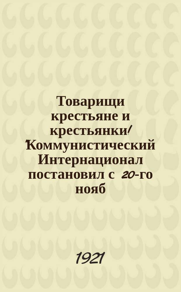 Товарищи крестьяне и крестьянки! "Коммунистический Интернационал постановил с 20-го нояб. провести "Неделю Коммунистического Интернационала" во всех странах ...", 20-го нояб. 1921 г. : листовка