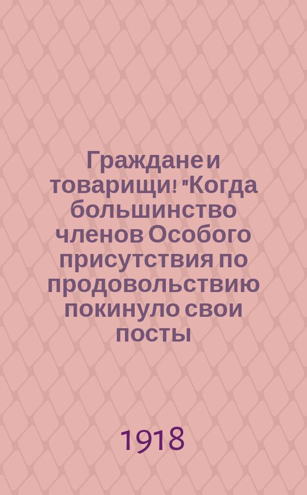 Граждане и товарищи! "Когда большинство членов Особого присутствия по продовольствию покинуло свои посты ... меньшинство ... решили аппелировать к Продовольственному совету..." : листовка