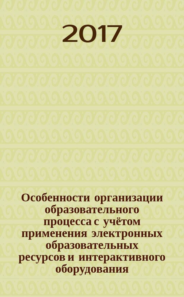 Особенности организации образовательного процесса с учётом применения электронных образовательных ресурсов и интерактивного оборудования : сборник трудов Международной научно-практической конференции (г. Москва, 26 апреля 2017 г.)