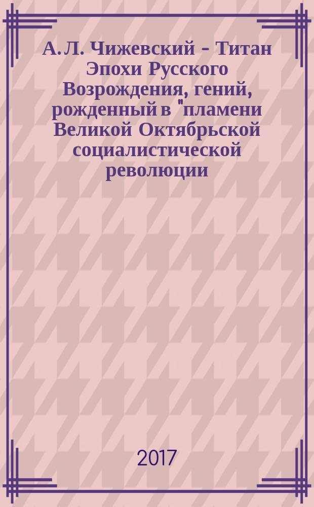 А. Л. Чижевский - Титан Эпохи Русского Возрождения, гений, рожденный в "пламени Великой Октябрьской социалистической революции : посвящается 120-летию со дня рождения А. Л. Чижевского и 100-летию Великой Октябрськой социалистической революции : научный доклад, прочитанный на Юбилейных чтениях, 29 марта 2017 года