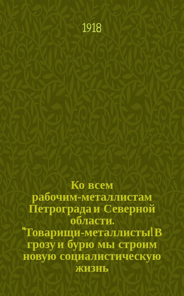 Ко всем рабочим-металлистам Петрограда и Северной области. "Товарищи-металлисты! В грозу и бурю мы строим новую социалистическую жизнь..." : листовка