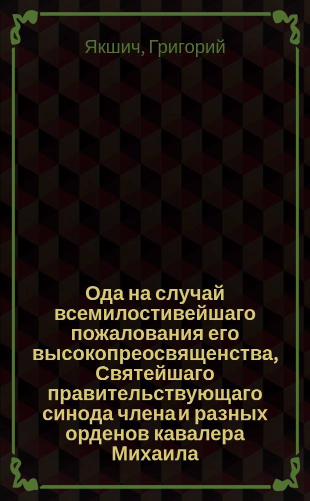Ода на случай всемилостивейшаго пожалования его высокопреосвященства, Святейшаго правительствующаго синода члена и разных орденов кавалера Михаила, архиепископа Черниговскаго, митрополитом С. Петербургским, Эстляндских и Финляндским, и Свято-Троицкия Александро-Невския лавры священно-архимандритом,