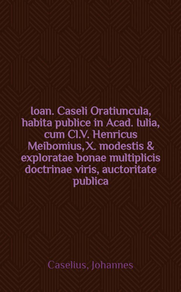 Ioan. Caseli Oratiuncula, habita publice in Acad. Iulia, cum Cl.V. Henricus Meibomius, X. modestis & exploratae bonae multiplicis doctrinae viris, auctoritate publica, dignitatem magisterij philosophici decerneret, X. Kal. Jun. MDCXI.