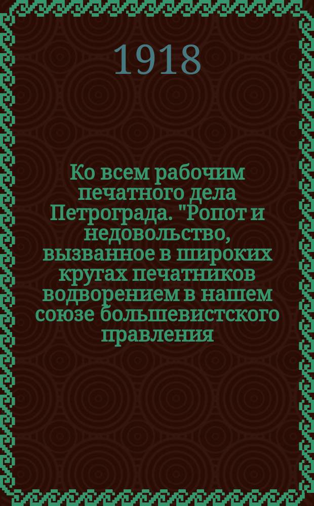 Ко всем рабочим печатного дела Петрограда. "Ропот и недовольство, вызванное в широких кругах печатников водворением в нашем союзе большевистского правления..." : листовка