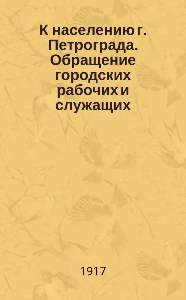 К населению г. Петрограда. Обращение городских рабочих и служащих: [О необходимости улучшения тяжелого материального положения работников городского самоуправления : листовка