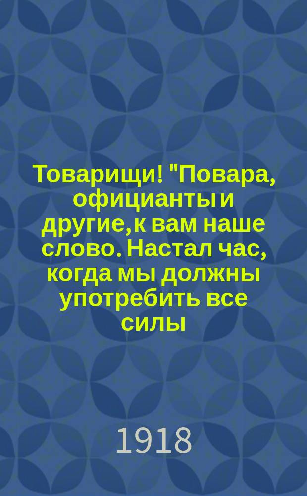 Товарищи! "Повара, официанты и другие, к вам наше слово. Настал час, когда мы должны употребить все силы, все знания на организацию нашего профессионального союза..." : листовка