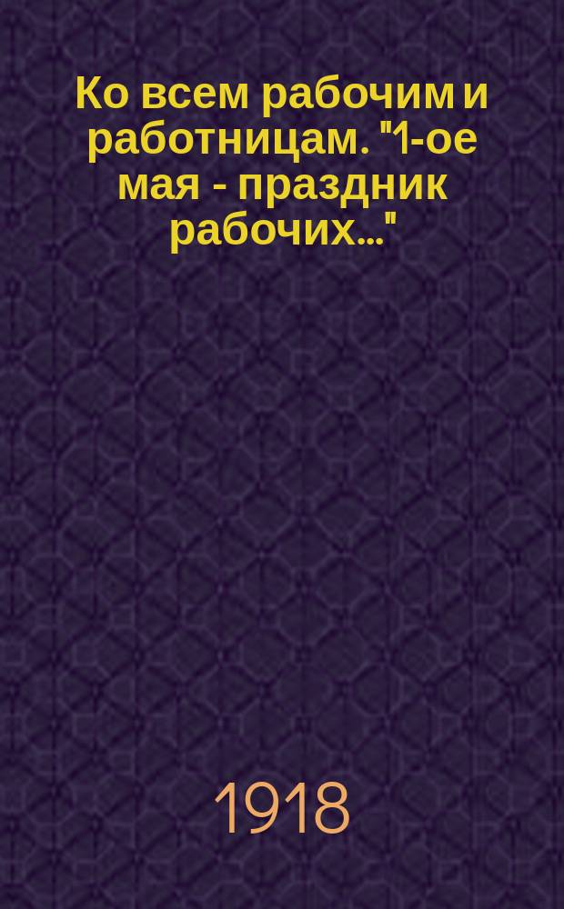 Ко всем рабочим и работницам. "1-ое мая - праздник рабочих..." : листовка