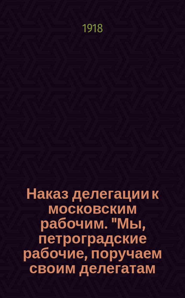 Наказ делегации к московским рабочим. "Мы, петроградские рабочие, поручаем своим делегатам..." : листовка