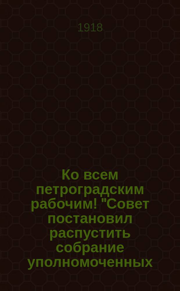 Ко всем петроградским рабочим! "Совет постановил распустить собрание уполномоченных..." : листовка