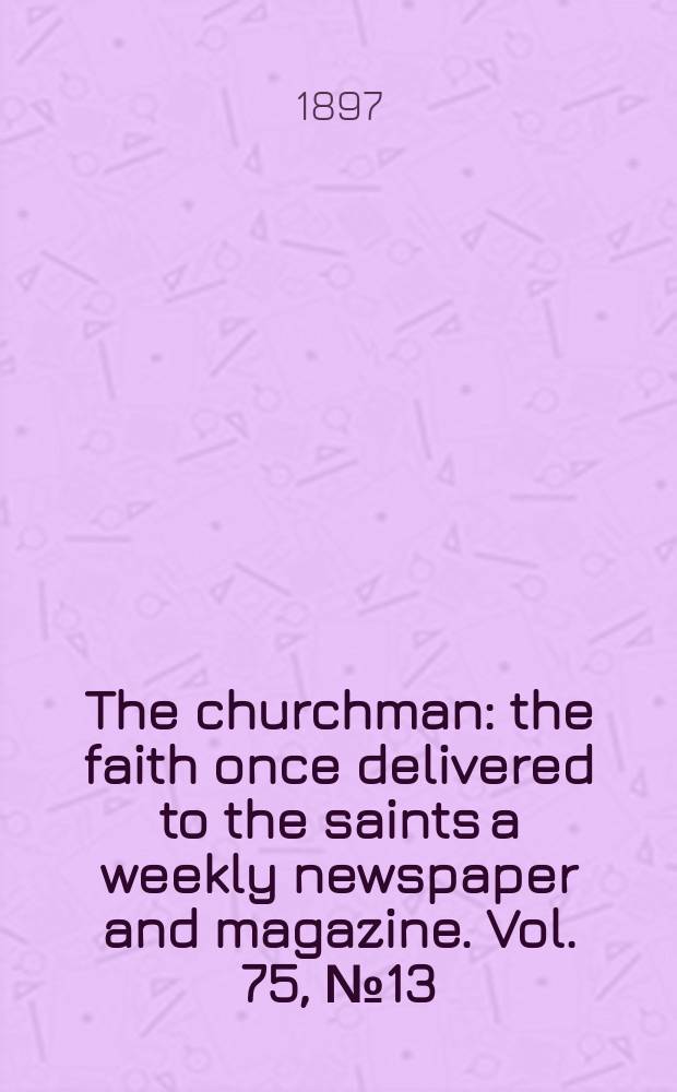 The churchman : the faith once delivered to the saints a weekly newspaper and magazine. Vol. 75, № 13 (2723)