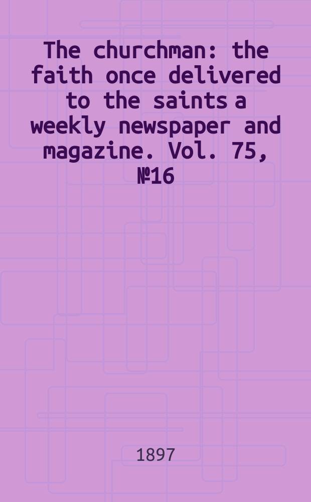 The churchman : the faith once delivered to the saints a weekly newspaper and magazine. Vol. 75, № 16 (2726)