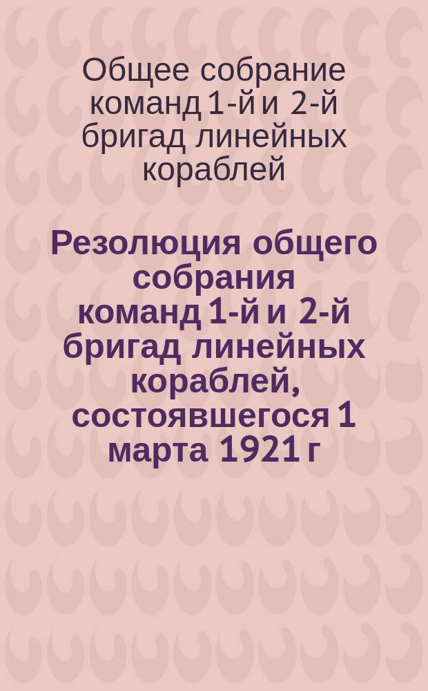 Резолюция общего собрания команд 1-й и 2-й бригад линейных кораблей, состоявшегося 1 марта 1921 г. : листовка