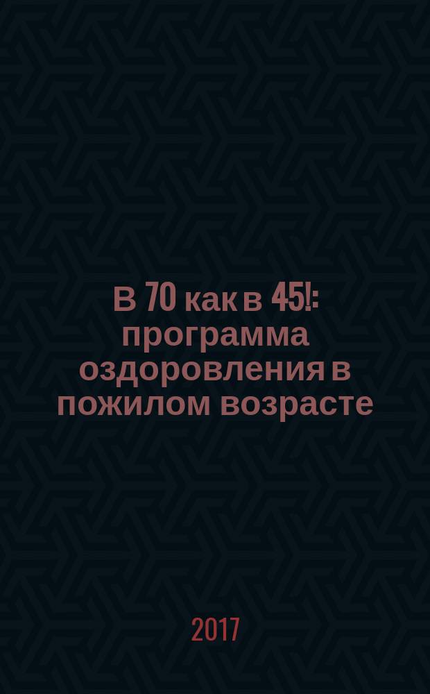 В 70 как в 45! : программа оздоровления в пожилом возрасте
