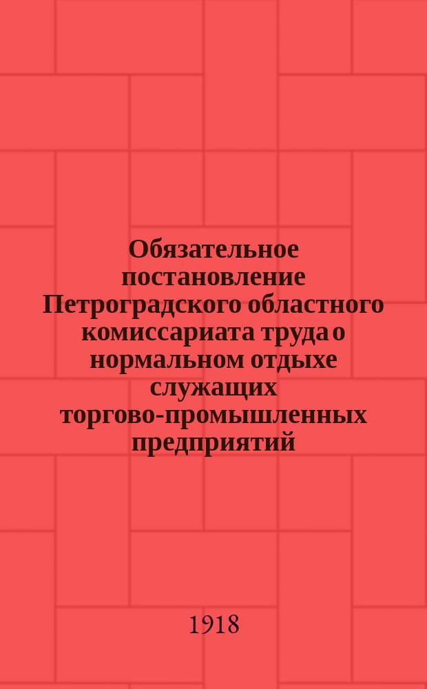 Обязательное постановление Петроградского областного комиссариата труда о нормальном отдыхе служащих торгово-промышленных предприятий, общественных и правительственных учреждений города Петрограда и его окрестностей : листовка