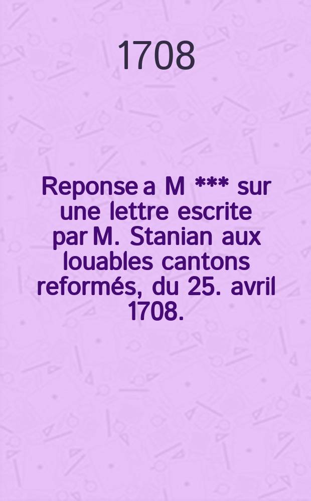 Reponse a M *** sur une lettre escrite par M. Stanian aux louables cantons reform&eacute;s, du 25. avril 1708.