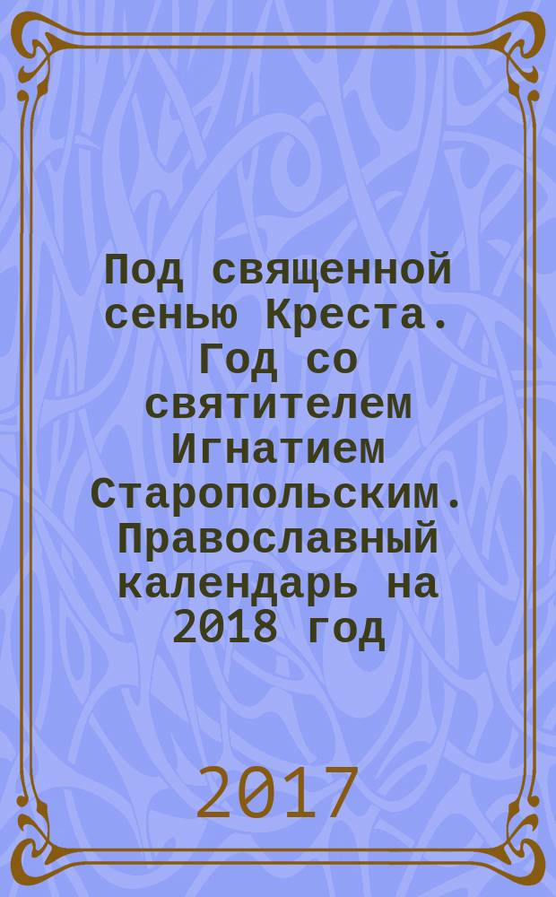 Под священной сенью Креста. Год со святителем Игнатием Старопольским. Православный календарь на 2018 год