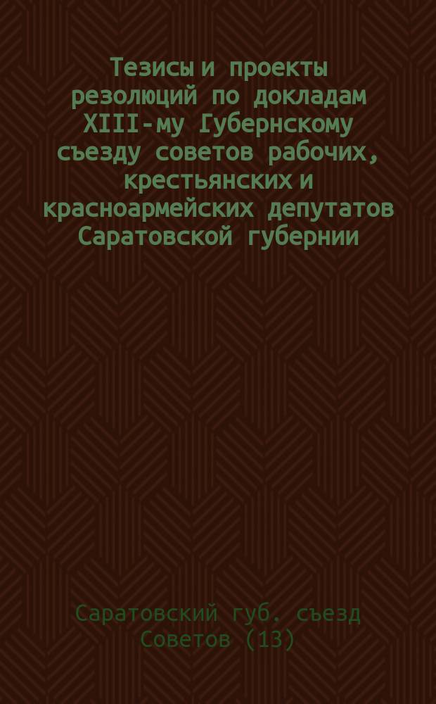 Тезисы и проекты резолюций по докладам XIII-му Губернскому съезду советов рабочих, крестьянских и красноармейских депутатов Саратовской губернии : Янв. 1924 г