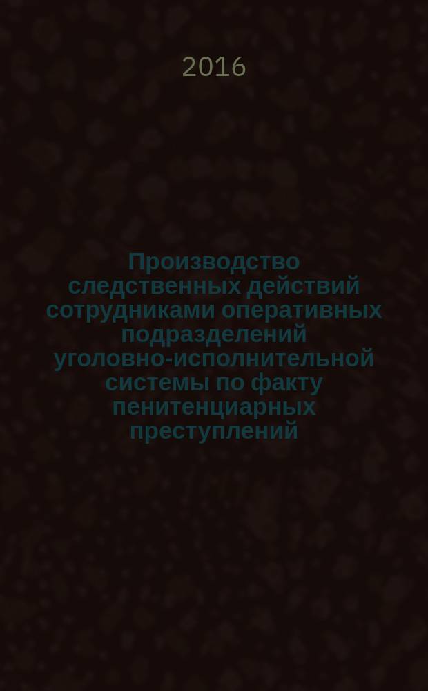 Производство следственных действий сотрудниками оперативных подразделений уголовно-исполнительной системы по факту пенитенциарных преступлений : учебное пособие : для курсантов, слушателей, адъюнктов и преподавателей образовательных организаций ФСИН России