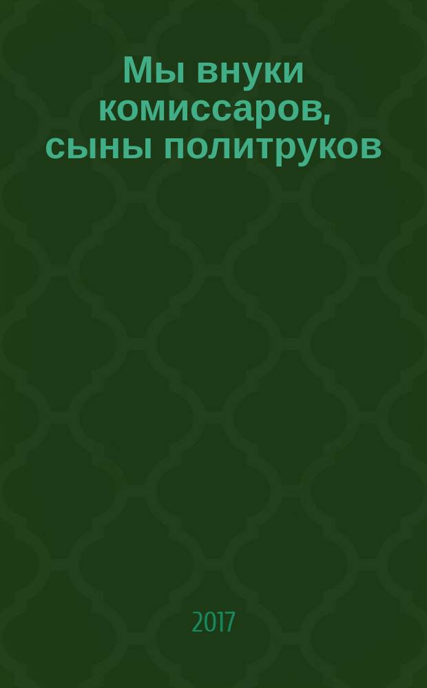 Мы внуки комиссаров, сыны политруков : история формирования и деятельности 13 высших военно-политических училищ по подготовке офицеров-политработников низового звена