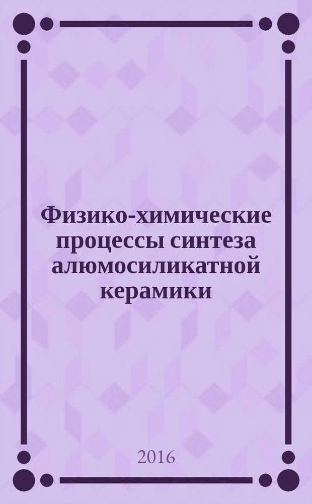 Физико-химические процессы синтеза алюмосиликатной керамики : учебное пособие для аспирантов, обучающихся по программам высшего образования по направлению подготовки 03.06.01 Физика и астрономия