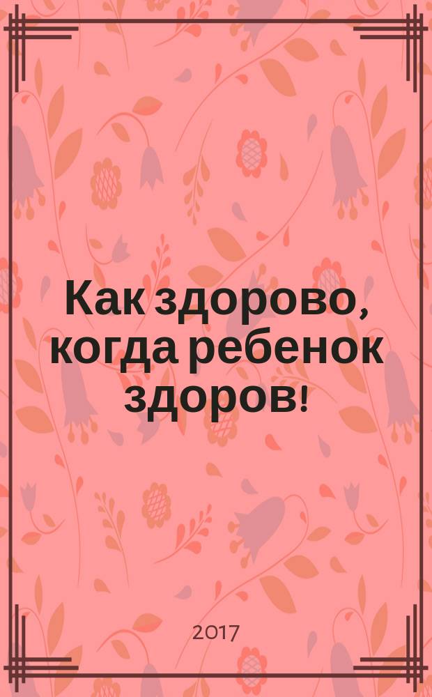 Как здорово, когда ребенок здоров! : книга обо всем для думающих родителей