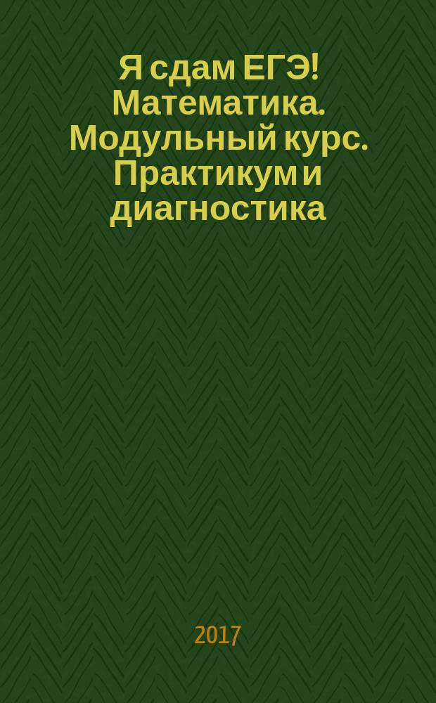Я сдам ЕГЭ! Математика. Модульный курс. Практикум и диагностика : учебное пособие для общеобразовательных организаций : профильный уровень