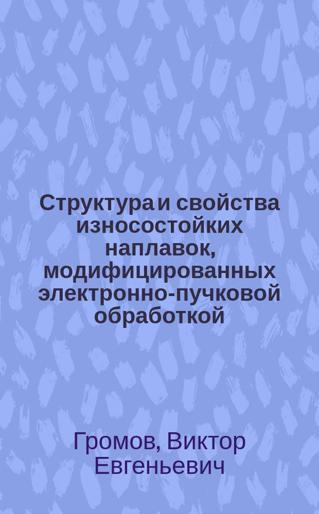 Структура и свойства износостойких наплавок, модифицированных электронно-пучковой обработкой : монография