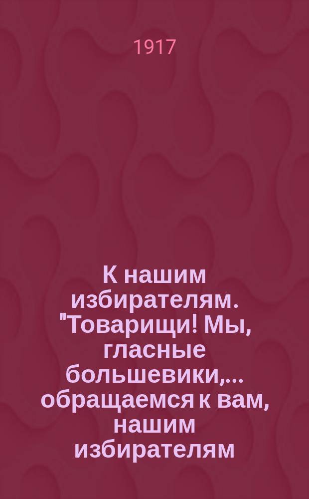 К нашим избирателям. "Товарищи! Мы, гласные большевики, ...обращаемся к вам, нашим избирателям..." : листовка