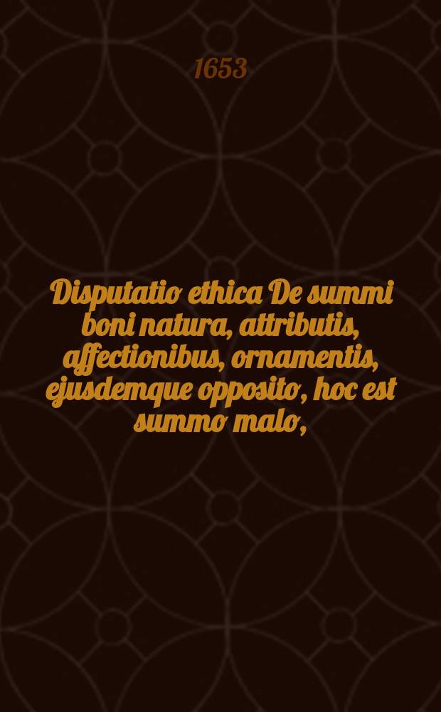 Disputatio ethica De summi boni natura, attributis, affectionibus, ornamentis, ejusdemque opposito, hoc est summo malo,