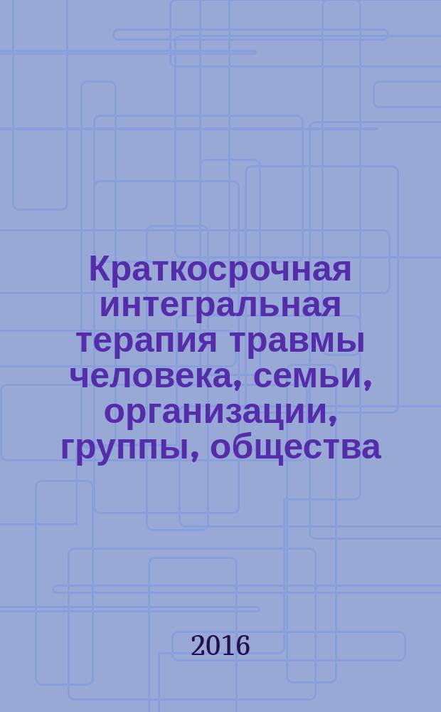 Краткосрочная интегральная терапия травмы человека, семьи, организации, группы, общества : методическое пособие