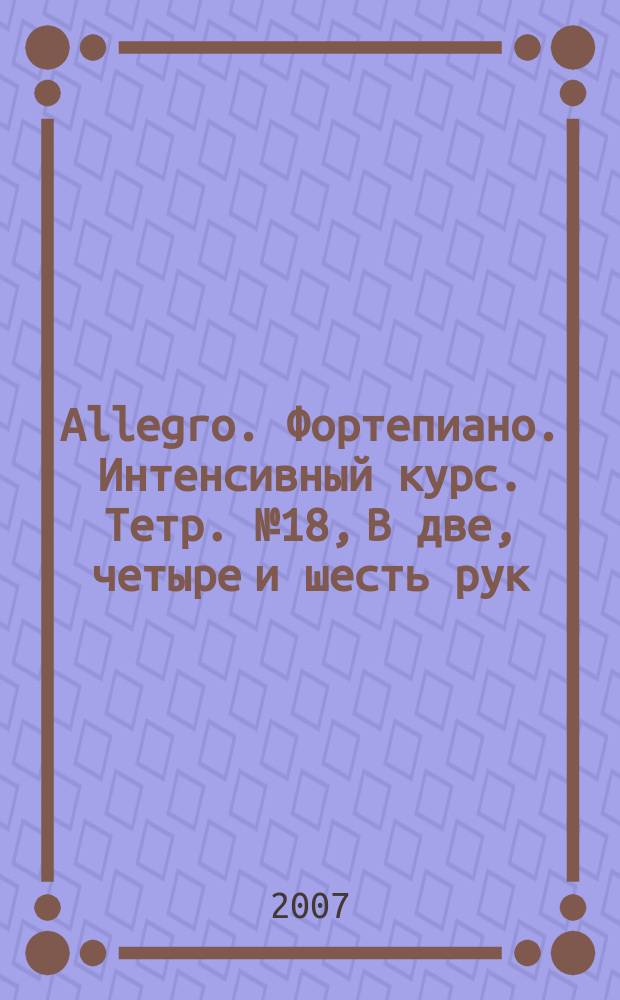Allegro. Фортепиано. Интенсивный курс. Тетр. № 18, В две, четыре и шесть рук : оригин. произв. и перелож. для анс. и сольного исполн. на фп. : для учащихся мл., сред. и ст. классов ДМШ, ШИ и др. учеб. заведений муз. профиля
