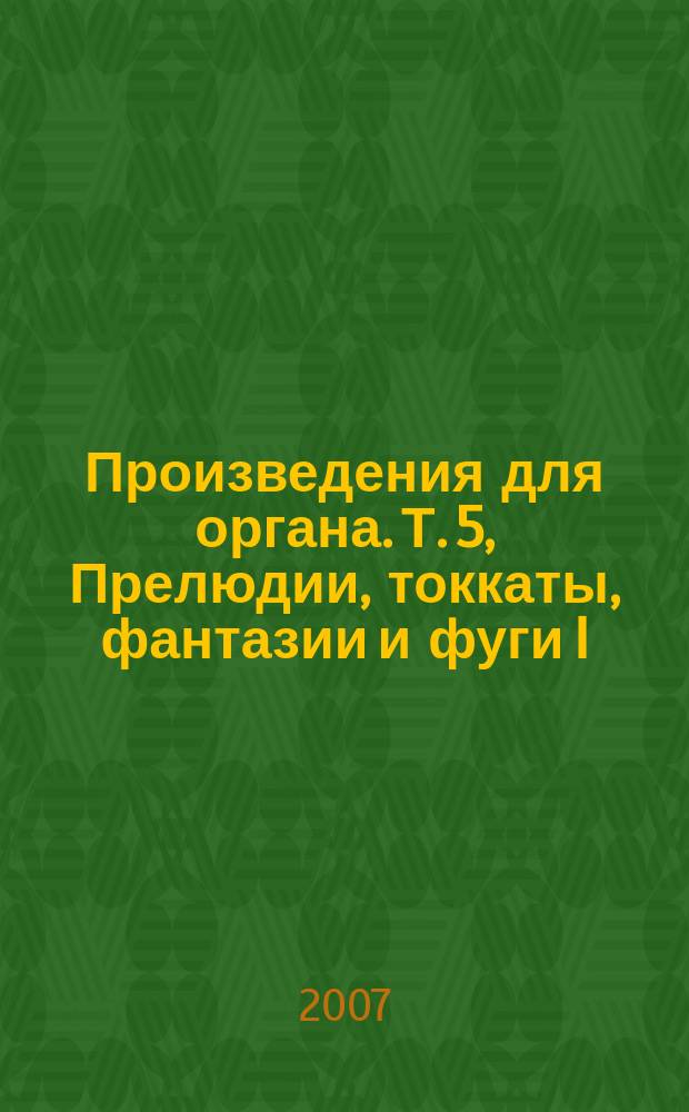 Произведения для органа. Т. 5, Прелюдии, токкаты, фантазии и фуги I