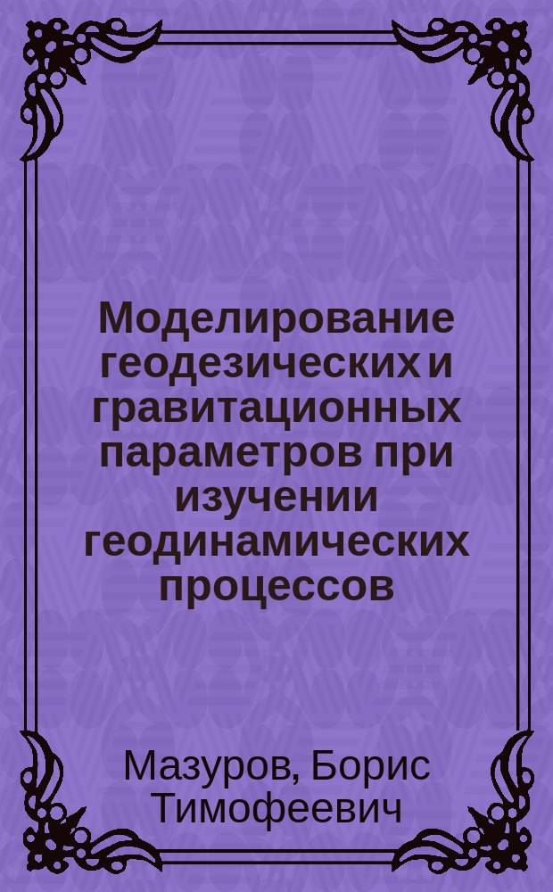 Моделирование геодезических и гравитационных параметров при изучении геодинамических процессов : монография