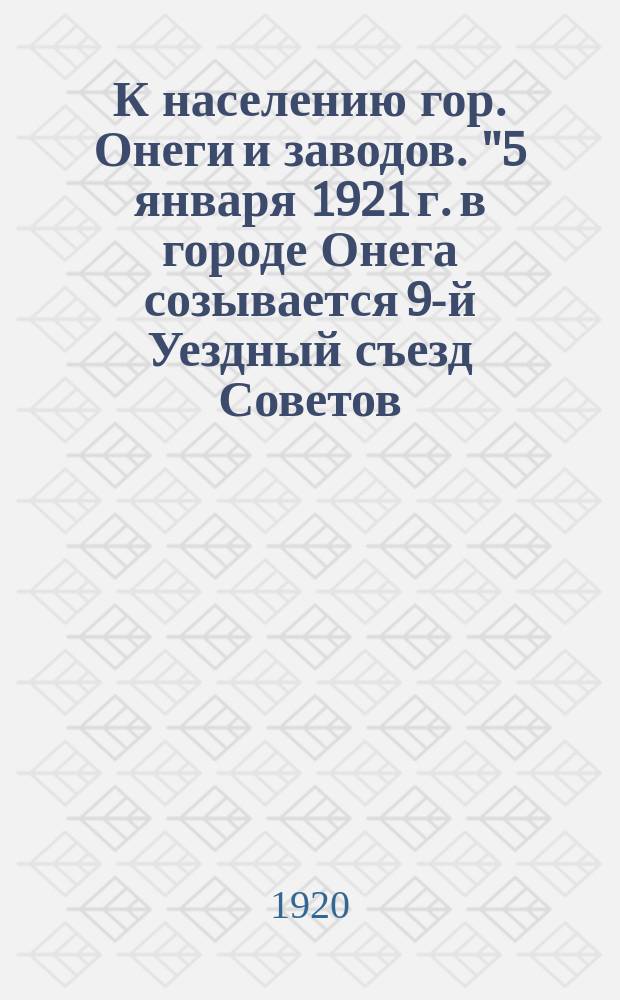 К населению гор. Онеги и заводов. "5 января 1921 г. в городе Онега созывается 9-й Уездный съезд Советов...", г. Онега, 18/XII-20 г. : листовка