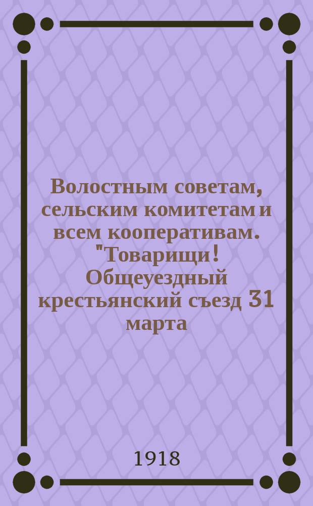 Волостным советам, сельским комитетам и всем кооперативам. "Товарищи! Общеуездный крестьянский съезд 31 марта - 2 апреля, разобрав политическую деятельность отдельных членов правления Союза кооперативов Важской области ...", Шенкурск, 18 апр. 1918 г. N° 302 : листовка