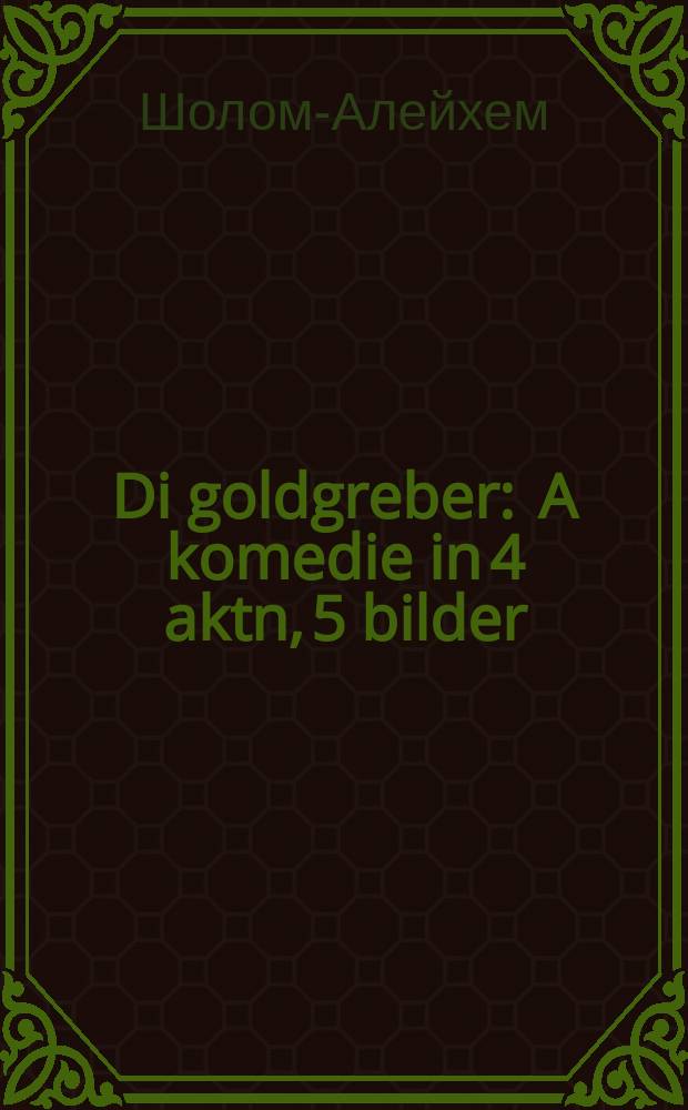 Di goldgreber : A komedie in 4 aktn, 5 bilder : א קאָמעדיע אינ 4 אקטנ, 5 בילדער = Золотоискатели: Комедия в 4 актах, 5 картинах