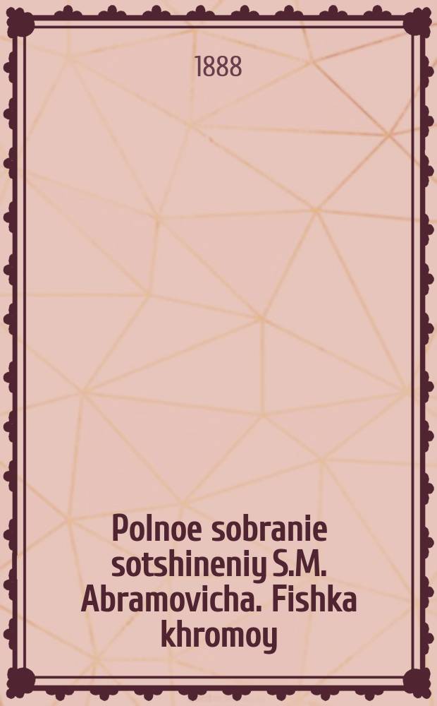 Polnoe sobranie sotshineniy S.M. Abramovicha. Fishka khromoy: Rasskaz iz byta yevreyskikh nishtshikh : Pervaya kniga. Фишка хромой: Рассказ из быта еврейских нищих : Первая книга
