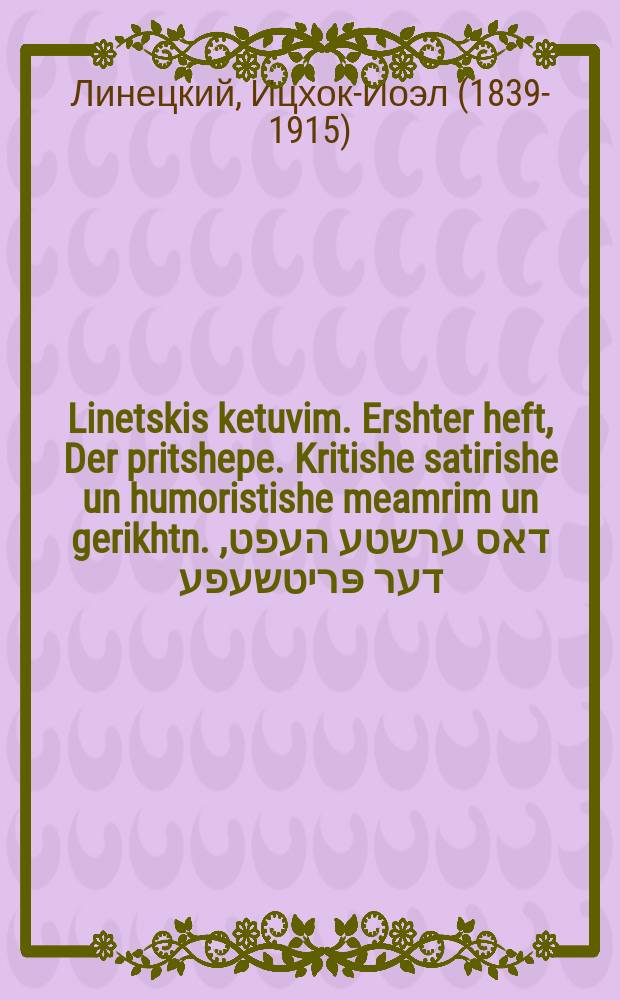 Linetskis ketuvim. Ershter heft, Der pritshepe. Kritishe satirishe un humoristishe meamrim un gerikhtn. דאס ערשטע העפט, דער פּריטשעפע. קריטישע סאטירישע אונ הומאריסטישע מאמרים אונ געריכטע = Писания Линецкого. Тетрадь первая, "Дер Причепе": Критические, сатирические и юмористические высказывания и изречения