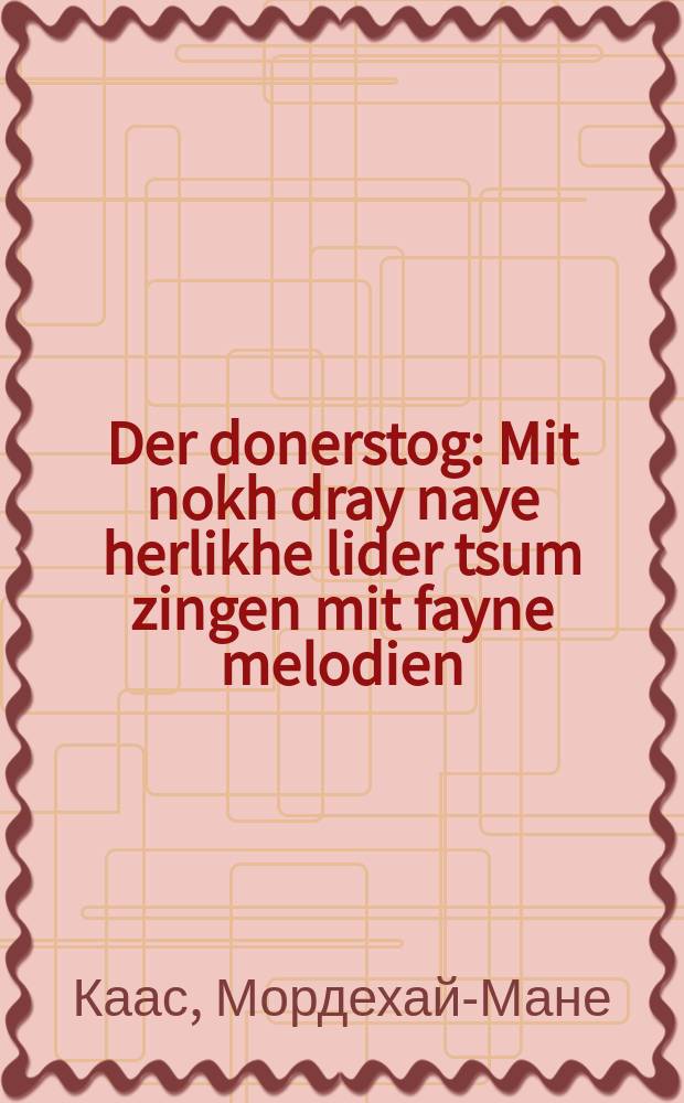 Der donerstog : Mit nokh dray naye herlikhe lider tsum zingen mit fayne melodien : 1) Der alter foter mit di kinder; 2) Der samovar; 3) Der rayze zak : מיט נאָך דראיי הערליכע לידער צום זינגען מיט פיינע מעלאָדיען : א)דער אלטער פאָטער מיט דיא קינדער ב)דער סאמאָוואר ג)דער רייזע זאק = "Четверг" с еще тремя песнями для исполнения с изящными мелодиями: 1) Старый отец с детьми, 2) Самовар, 3) Дорожный мешок