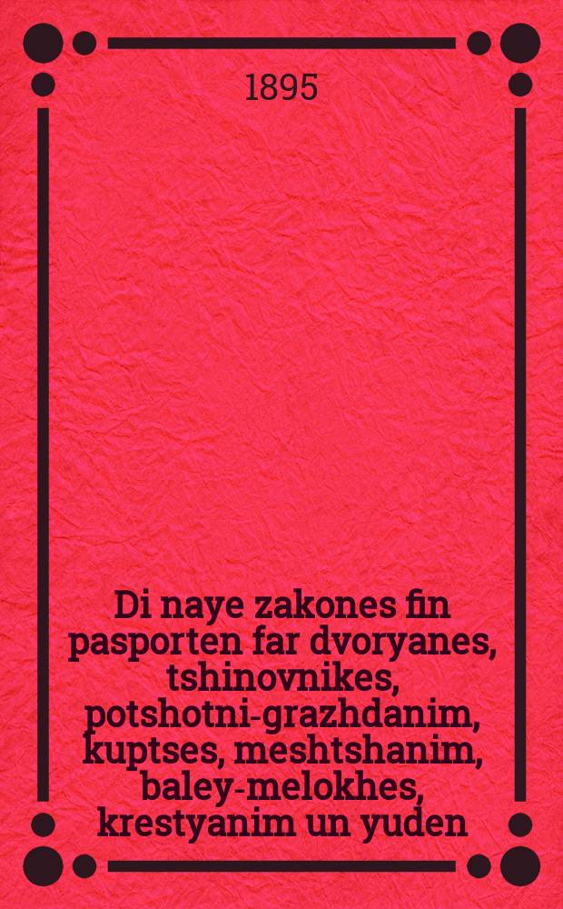 Di naye zakones fin pasporten far dvoryanes, tshinovnikes, potshotni-grazhdanim, kuptses, meshtshanim, baley-melokhes, krestyanim un yuden : Mit baylages : מיט ביילאגעס = Новые законы о паспортах для дворян, чиновников, почетных граждан, купцов, мещан, ремесленников, крестьян и евреев