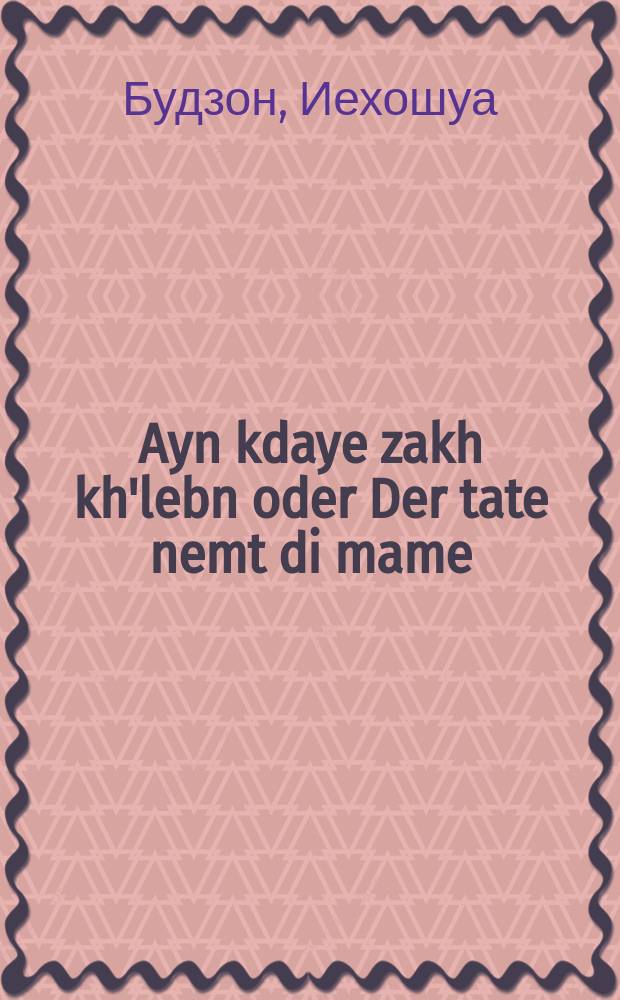 Ayn kdaye zakh kh'lebn oder Der tate nemt di mame : A rikhtige mayse : א ריכטיגע מעשה = Стоящее дело, чтоб я так жил! или Папа женится на маме