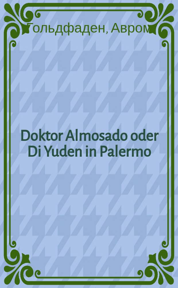 Doktor Almosado oder Di Yuden in Palermo : Historishe opereta in 5 akten un in 11 bilder : היסטארישע אָפערעטא אין 5 אקטען אונ אין 11 בילדער = Доктор Алмосадо, или Евреи в Палермо